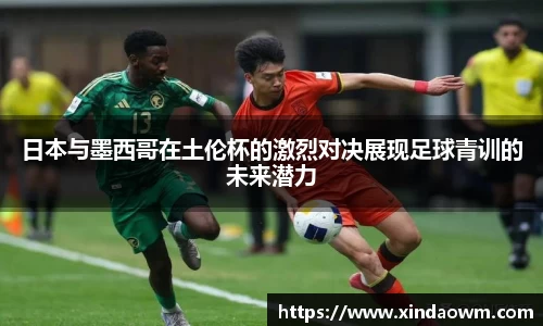 日本与墨西哥在土伦杯的激烈对决展现足球青训的未来潜力